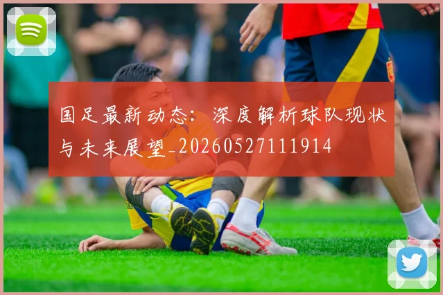 国足最新动态：深度解析球队现状与未来展望_20260527111914