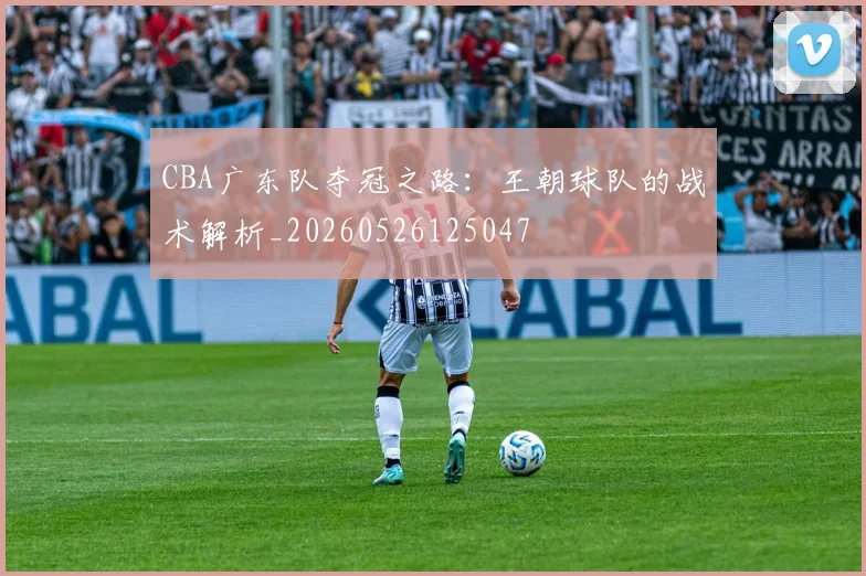 CBA广东队夺冠之路：王朝球队的战术解析_20260526125047