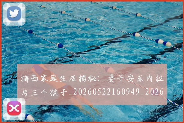 梅西家庭生活揭秘：妻子安东内拉与三个孩子_20260522160949_20260731181054