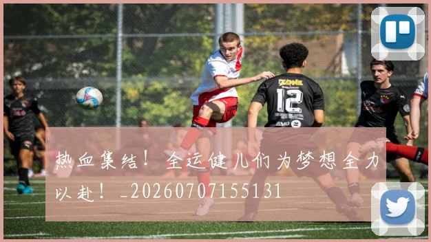 热血集结!全运健儿们为梦想全力以赴!_20260707155131