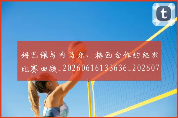 姆巴佩与内马尔、梅西合作的经典比赛回顾_20260616133636_20260703231126