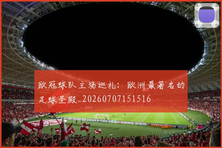 欧冠球队主场巡礼:欧洲最著名的足球圣殿_20260707151516