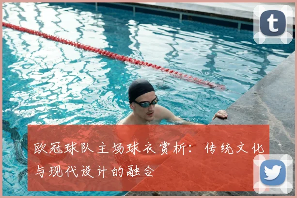 欧冠球队主场球衣赏析:传统文化与现代设计的融合