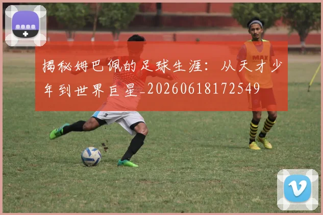 揭秘姆巴佩的足球生涯：从天才少年到世界巨星_20260618172549