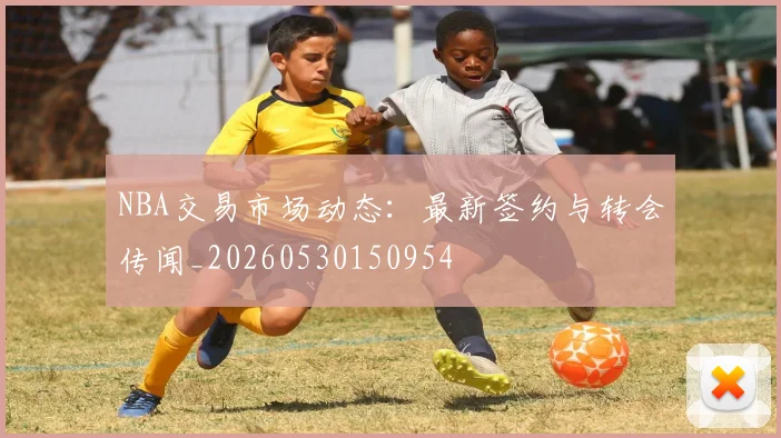 NBA交易市场动态：最新签约与转会传闻_20260530150954