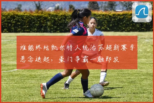 谁能终结凯尔特人统治苏超新赛季悬念迭起，豪门争霸一触即发
