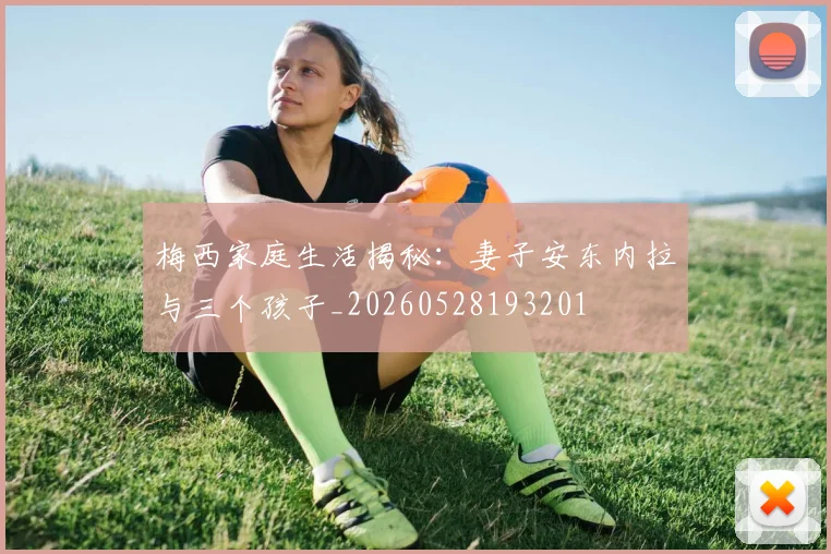 梅西家庭生活揭秘：妻子安东内拉与三个孩子_20260528193201