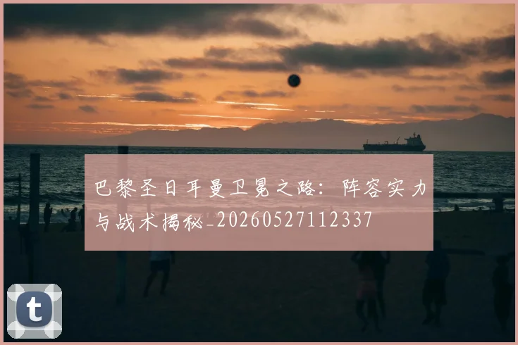 巴黎圣日耳曼卫冕之路：阵容实力与战术揭秘_20260527112337