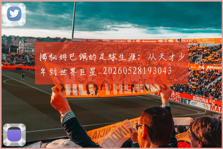 揭秘姆巴佩的足球生涯：从天才少年到世界巨星_20260528193043