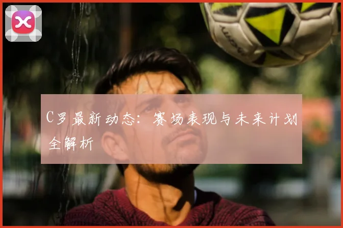 C罗最新动态：赛场表现与未来计划全解析
