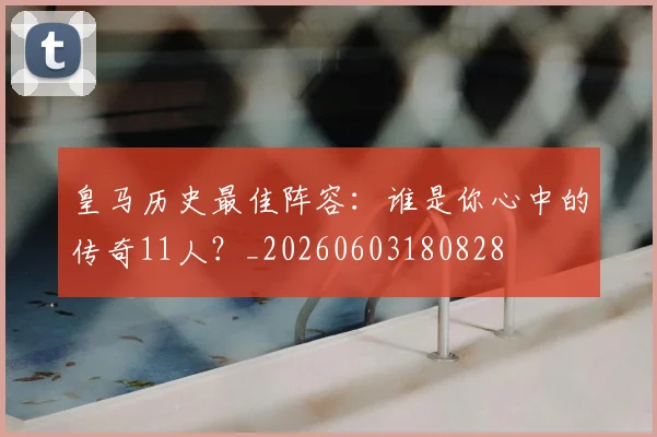 皇马历史最佳阵容：谁是你心中的传奇11人？_20260603180828