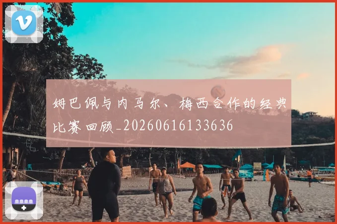 姆巴佩与内马尔、梅西合作的经典比赛回顾_20260616133636