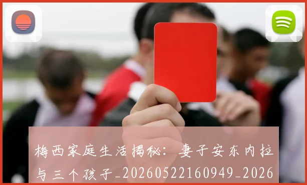 梅西家庭生活揭秘：妻子安东内拉与三个孩子_20260522160949_20260731181054