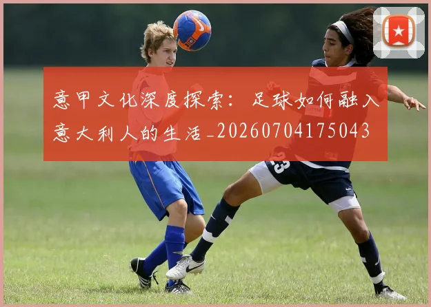 意甲文化深度探索：足球如何融入意大利人的生活_20260704175043