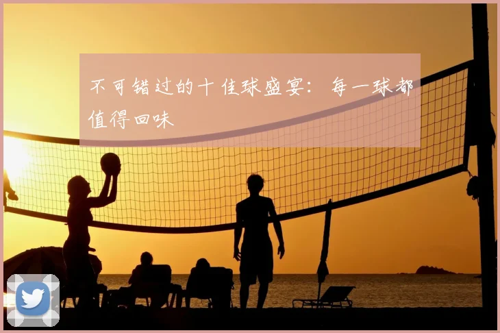 不可错过的十佳球盛宴：每一球都值得回味