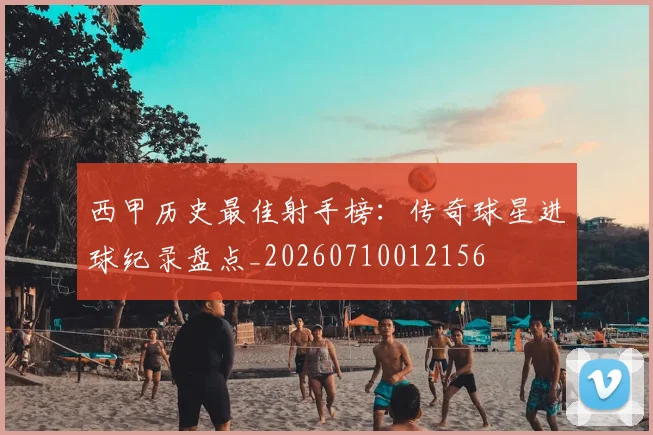 西甲历史最佳射手榜：传奇球星进球纪录盘点_20260710012156