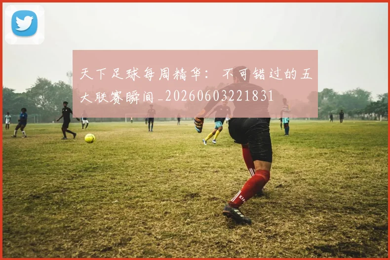 天下足球每周精华:不可错过的五大联赛瞬间_20260603221831