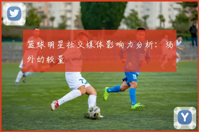 篮球明星社交媒体影响力分析:场外的较量
