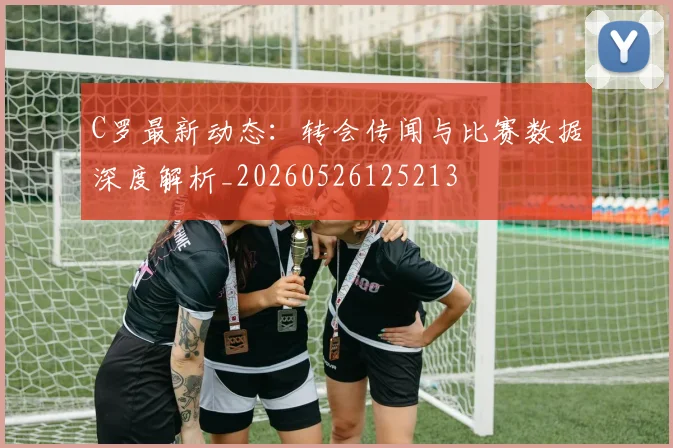 C罗最新动态：转会传闻与比赛数据深度解析_20260526125213