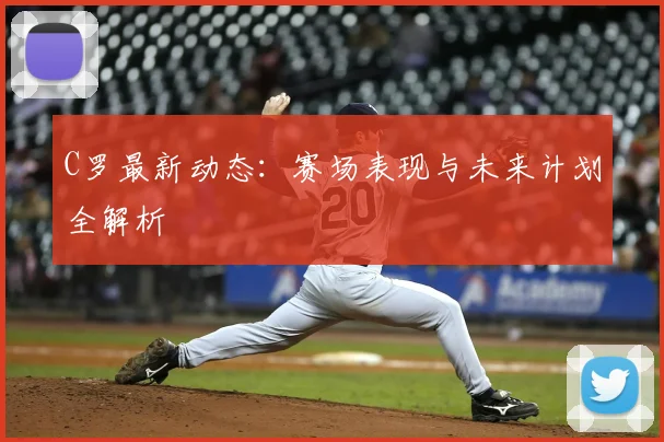 C罗最新动态：赛场表现与未来计划全解析