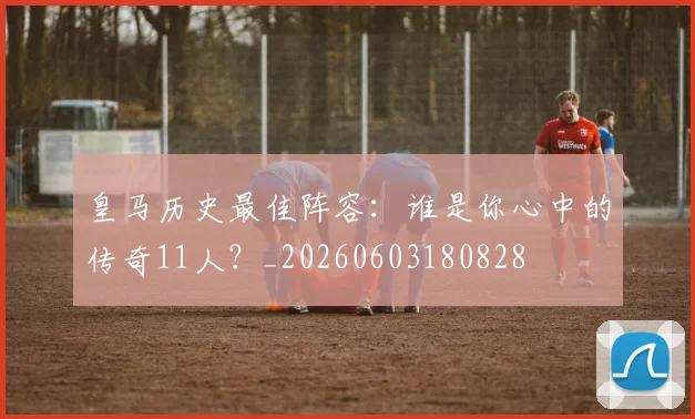皇马历史最佳阵容：谁是你心中的传奇11人？_20260603180828