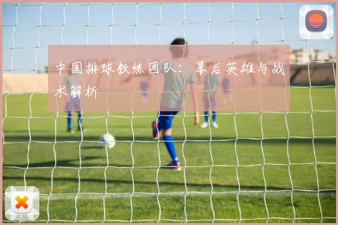 中国排球教练团队：幕后英雄与战术解析
