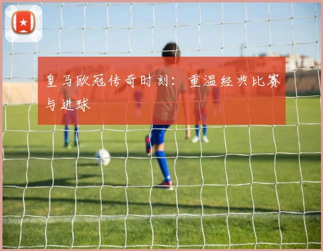 皇马欧冠传奇时刻：重温经典比赛与进球
