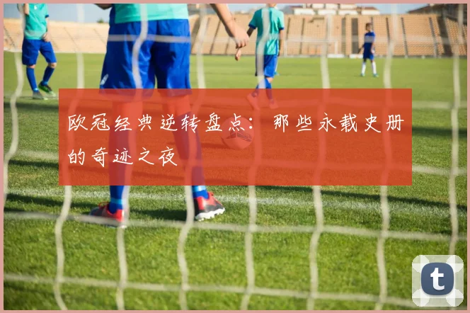 欧冠经典逆转盘点：那些永载史册的奇迹之夜