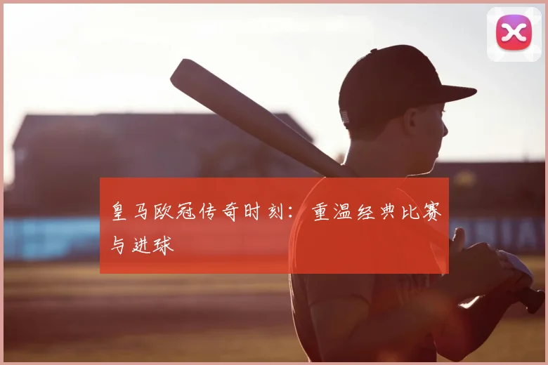皇马欧冠传奇时刻：重温经典比赛与进球